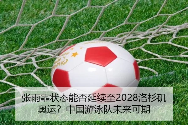 张雨霏状态能否延续至2028洛杉矶奥运？中国游泳队未来可期